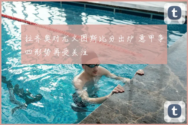 拉齐奥对尤文图斯比分出炉 意甲争四形势再受关注