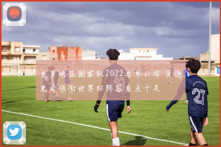 克罗地亚国家队2022名单公布 莫德里奇领衔世界杯阵容看点十足