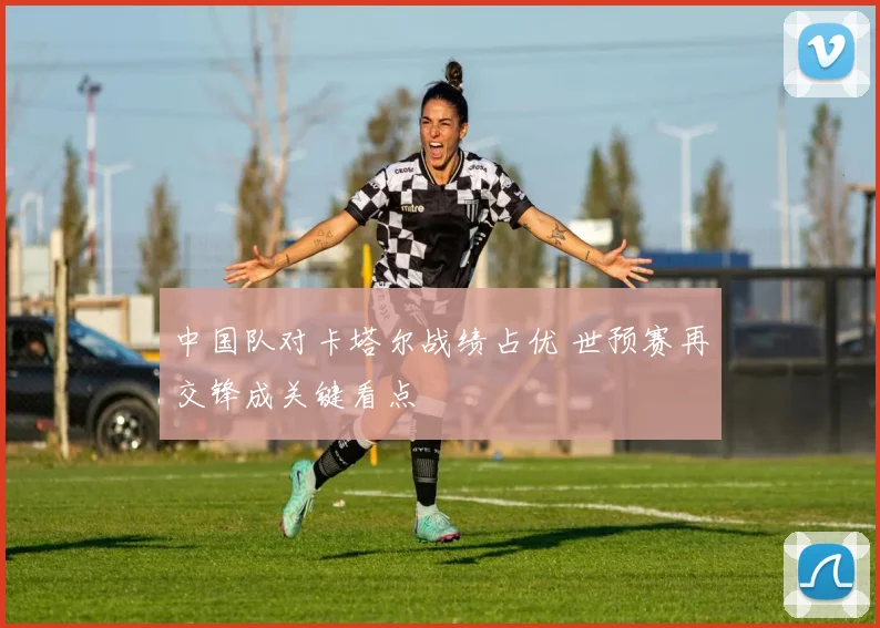 中国队对卡塔尔战绩占优 世预赛再交锋成关键看点