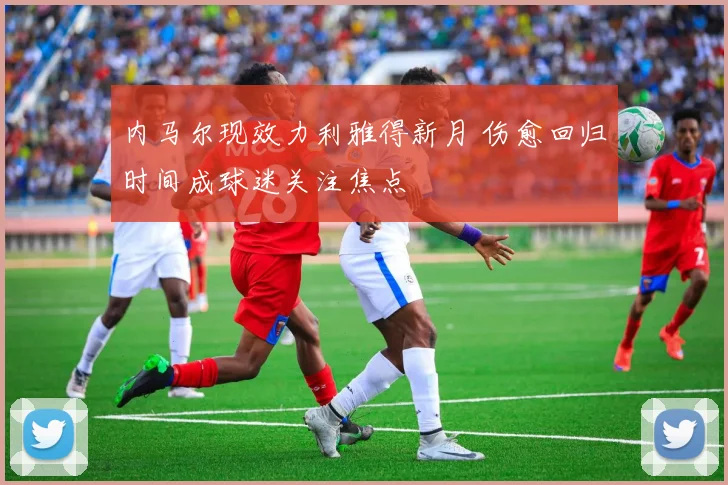 内马尔现效力利雅得新月 伤愈回归时间成球迷关注焦点