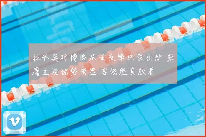 拉齐奥对博洛尼亚交锋记录出炉 蓝鹰主场优势明显 客场胜负胶着