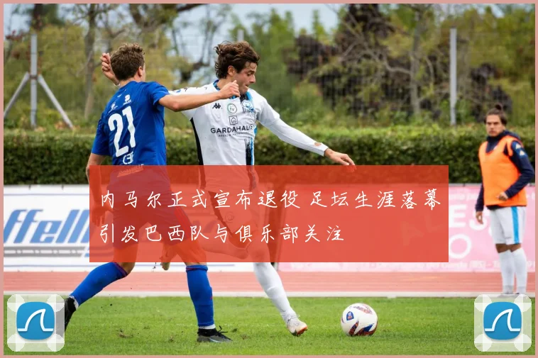 内马尔正式宣布退役 足坛生涯落幕引发巴西队与俱乐部关注