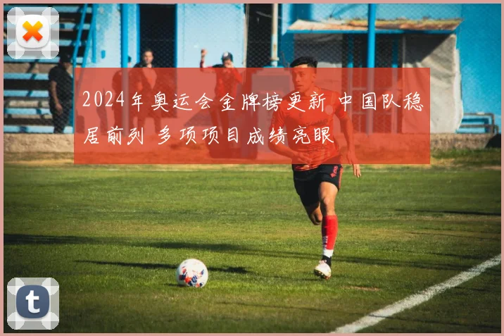 2024年奥运会金牌榜更新 中国队稳居前列 多项项目成绩亮眼