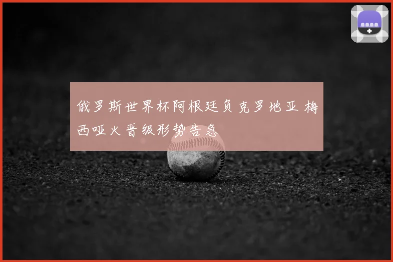 俄罗斯世界杯阿根廷负克罗地亚 梅西哑火晋级形势告急