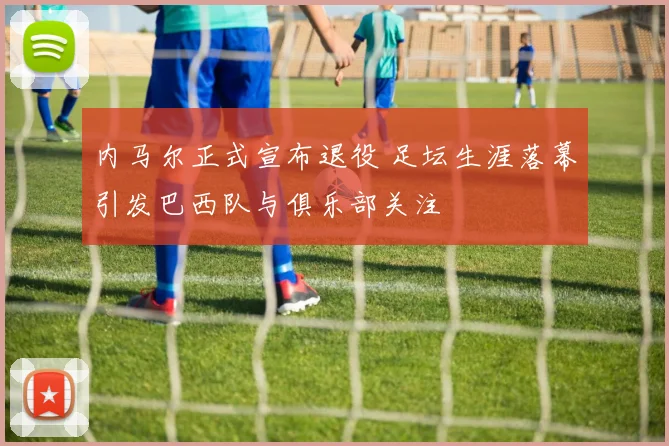 内马尔正式宣布退役 足坛生涯落幕引发巴西队与俱乐部关注