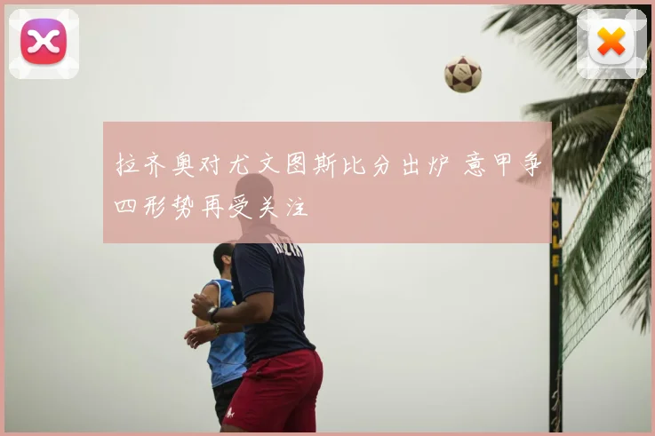 拉齐奥对尤文图斯比分出炉 意甲争四形势再受关注
